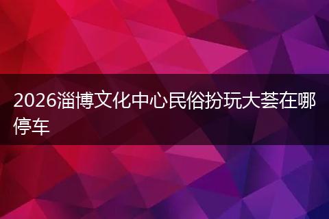 2026淄博文化中心民俗扮玩大荟在哪停车