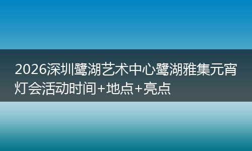 2026深圳鹭湖艺术中心鹭湖雅集元宵灯会活动时间+地点+亮点