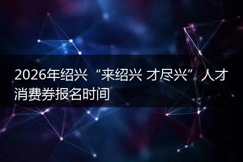 2026年绍兴“来绍兴 才尽兴”人才消费券报名时间