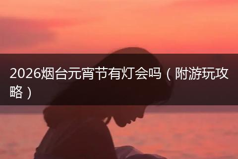 2026烟台元宵节有灯会吗（附游玩攻略）