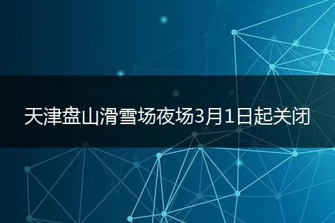 天津盘山滑雪场夜场3月1日起关闭
