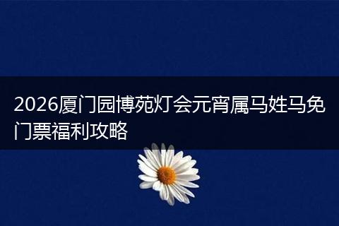 2026厦门园博苑灯会元宵属马姓马免门票福利攻略