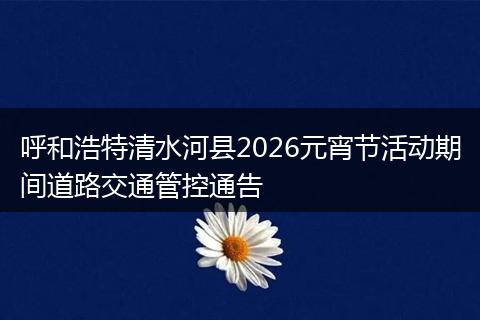 呼和浩特清水河县2026元宵节活动期间道路交通管控通告