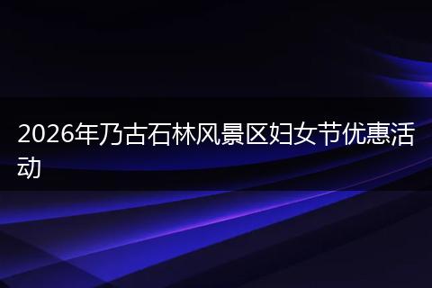 2026年乃古石林风景区妇女节优惠活动