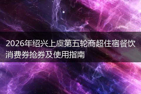 2026年绍兴上虞第五轮商超住宿餐饮消费券抢券及使用指南