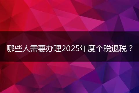 哪些人需要办理2025年度个税退税？