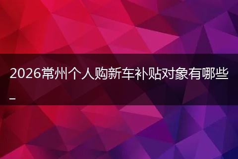 2026常州个人购新车补贴对象有哪些_