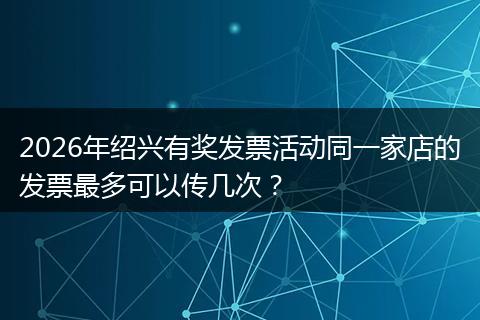 2026年绍兴有奖发票活动同一家店的发票最多可以传几次？