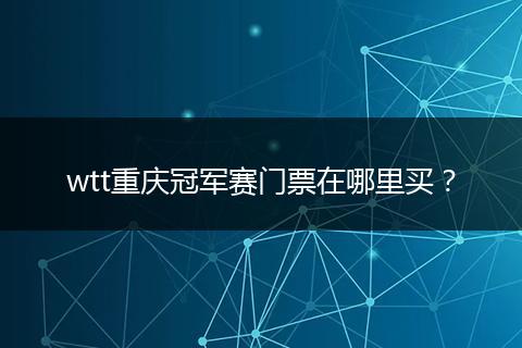 wtt重庆冠军赛门票在哪里买？