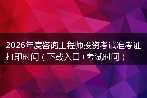 2026年度咨询工程师投资考试准考证打印时间（下载入口+考试时间）