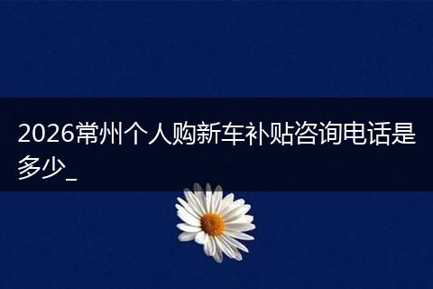 2026常州个人购新车补贴咨询电话是多少_