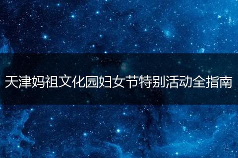 天津妈祖文化园妇女节特别活动全指南