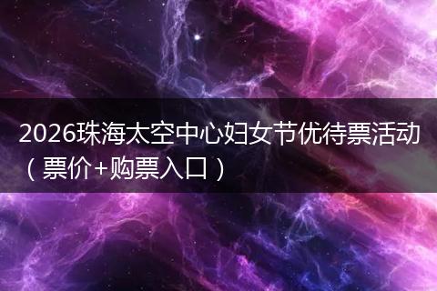 2026珠海太空中心妇女节优待票活动（票价+购票入口）
