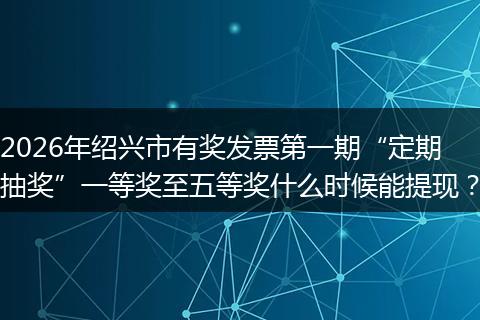 2026年绍兴市有奖发票第一期“定期抽奖”一等奖至五等奖什么时候能提现？