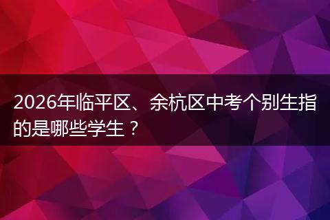 2026年临平区、余杭区中考个别生指的是哪些学生？