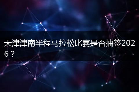 天津津南半程马拉松比赛是否抽签2026？