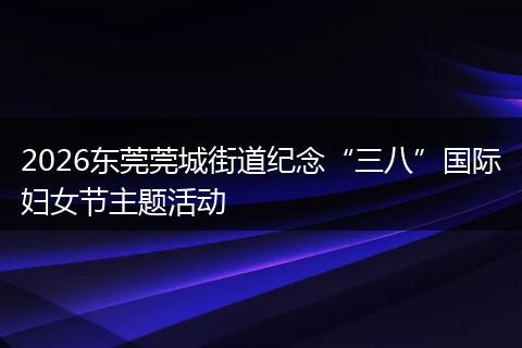 2026东莞莞城街道纪念“三八”国际妇女节主题活动