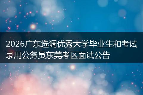 2026广东选调优秀大学毕业生和考试录用公务员东莞考区面试公告