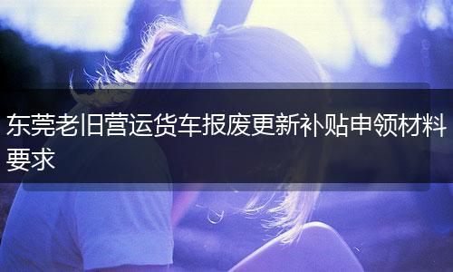 东莞老旧营运货车报废更新补贴申领材料要求