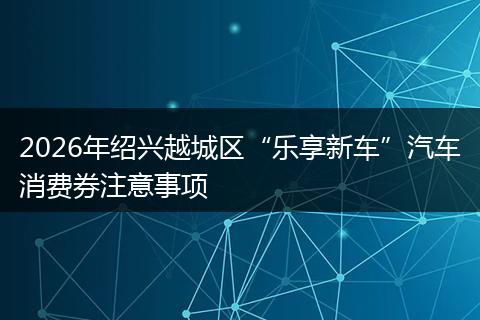 2026年绍兴越城区“乐享新车”汽车消费券注意事项