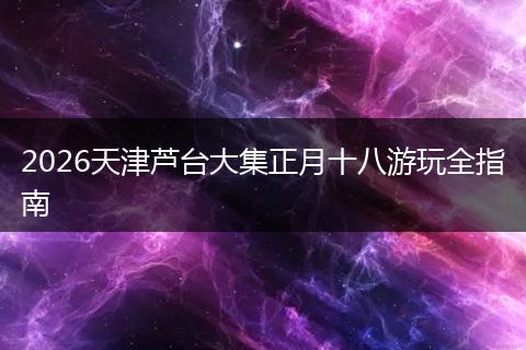 2026天津芦台大集正月十八游玩全指南