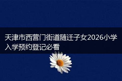 天津市西营门街道随迁子女2026小学入学预约登记必看
