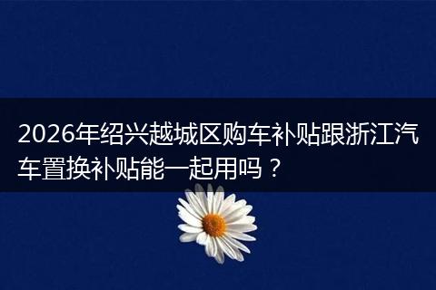 2026年绍兴越城区购车补贴跟浙江汽车置换补贴能一起用吗？
