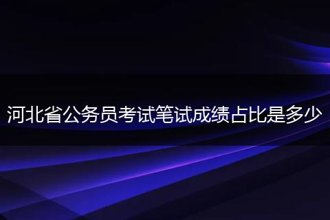 河北省公务员考试笔试成绩占比是多少