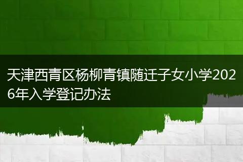 天津西青区杨柳青镇随迁子女小学2026年入学登记办法