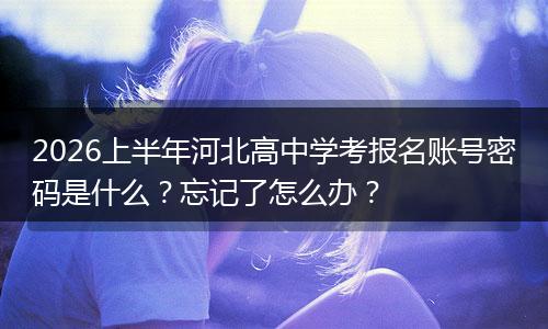 2026上半年河北高中学考报名账号密码是什么？忘记了怎么办？