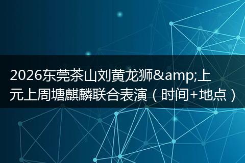 2026东莞茶山刘黄龙狮&上元上周塘麒麟联合表演（时间+地点）