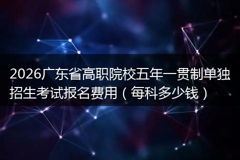 2026广东省高职院校五年一贯制单独招生考试报名费用（每科多少钱）