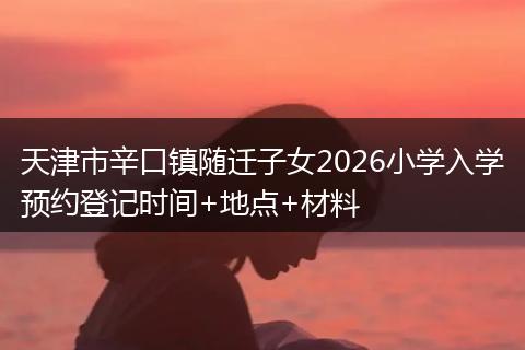 天津市辛口镇随迁子女2026小学入学预约登记时间+地点+材料