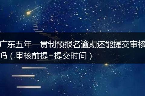 广东五年一贯制预报名逾期还能提交审核吗（审核前提+提交时间）
