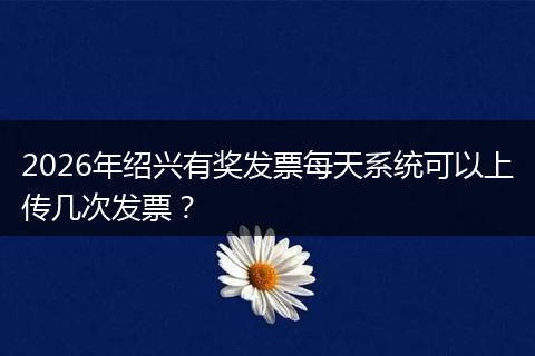 2026年绍兴有奖发票每天系统可以上传几次发票？
