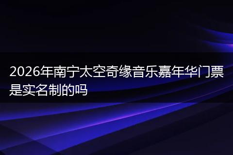 2026年南宁太空奇缘音乐嘉年华门票是实名制的吗