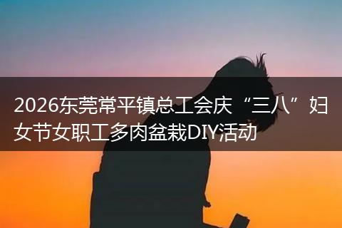 2026东莞常平镇总工会庆“三八”妇女节女职工多肉盆栽DIY活动