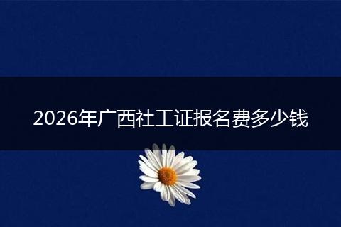 2026年广西社工证报名费多少钱