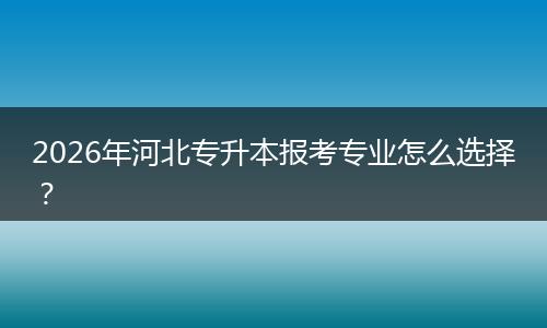 2026年河北专升本报考专业怎么选择？