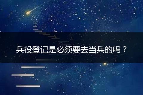 兵役登记是必须要去当兵的吗？