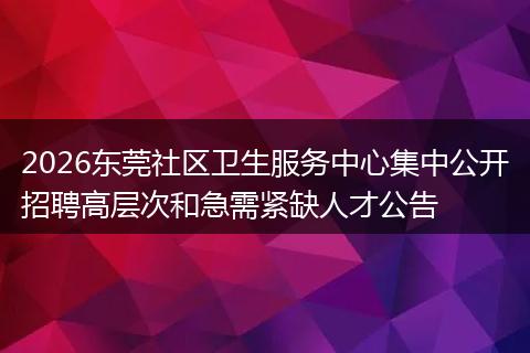 2026东莞社区卫生服务中心集中公开招聘高层次和急需紧缺人才公告