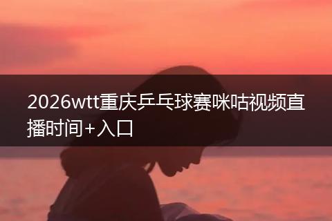 2026wtt重庆乒乓球赛咪咕视频直播时间+入口