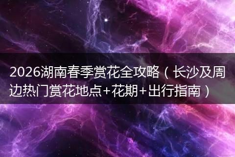 2026湖南春季赏花全攻略(长沙及周边热门赏花地点+花期+出行指南)