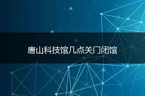 唐山科技馆几点关门闭馆