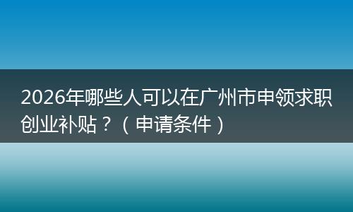 2026年哪些人可以在广州市申领求职创业补贴？（申请条件）