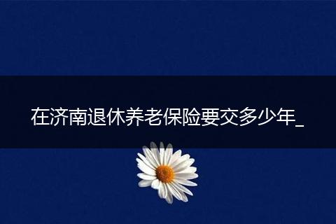 在济南退休养老保险要交多少年_