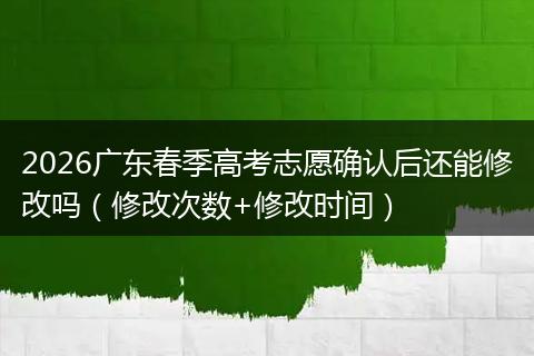2026广东春季高考志愿确认后还能修改吗（修改次数+修改时间）