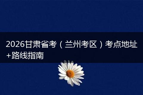 2026甘肃省考（兰州考区）考点地址+路线指南
