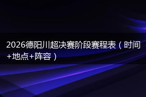 2026德阳川超决赛阶段赛程表（时间+地点+阵容）