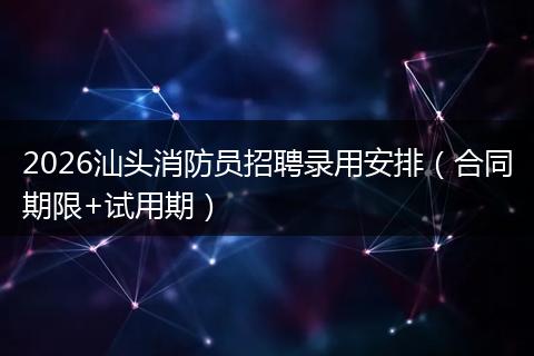 2026汕头消防员招聘录用安排（合同期限+试用期）